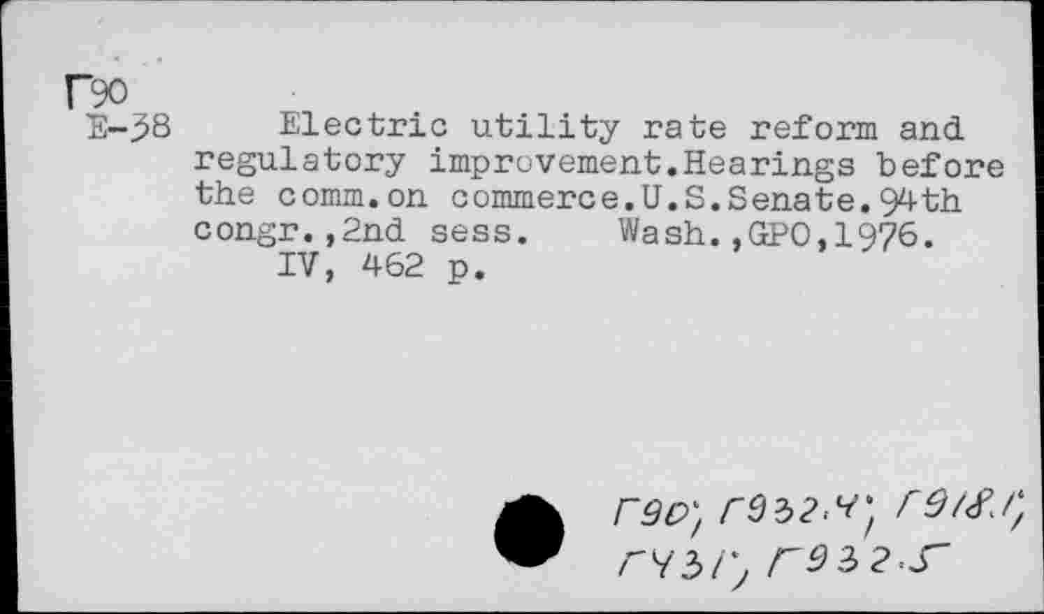 ﻿r?o
E-38 Electric utility rate reform and. regulatory improvement.Hearings before the comm.on commerce.U.S.Senate.94th congr.,2nd sess. Wash.,GPO,1976.
IV, 462 p.
rso} rdzz.vj re/sr, rd 3 2 S'